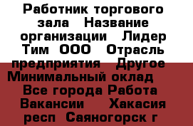 Работник торгового зала › Название организации ­ Лидер Тим, ООО › Отрасль предприятия ­ Другое › Минимальный оклад ­ 1 - Все города Работа » Вакансии   . Хакасия респ.,Саяногорск г.